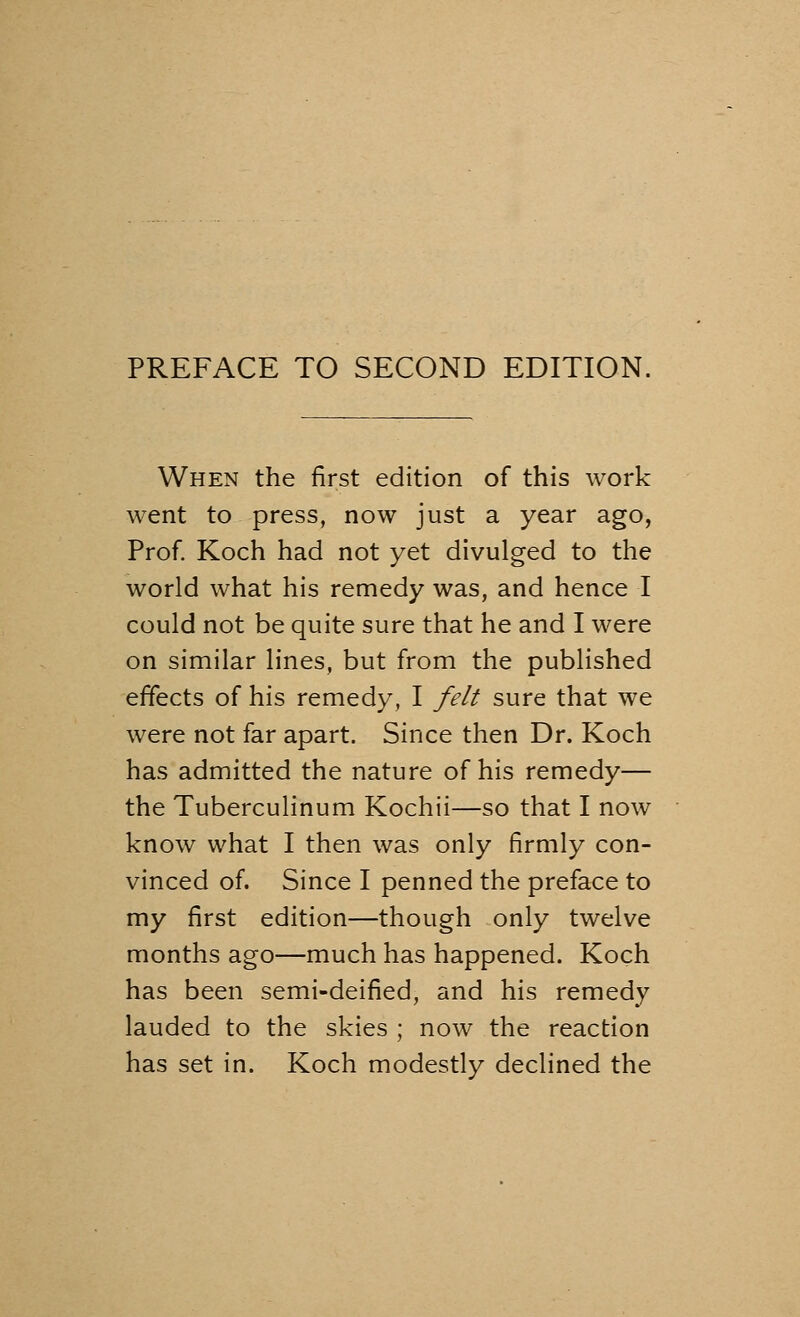 When the first edition of this work went to press, now just a year ago, Prof. Koch had not yet divulged to the world what his remedy was, and hence I could not be quite sure that he and I were on similar lines, but from the published effects of his remedy, I felt sure that we were not far apart. Since then Dr. Koch has admitted the nature of his remedy— the Tuberculinum Kochii—so that I now know what I then was only firmly con- vinced of. Since I penned the preface to my first edition—though only twelve months ago—much has happened. Koch has been semi-deified, and his remedy lauded to the skies ; now the reaction has set in. Koch modestly declined the