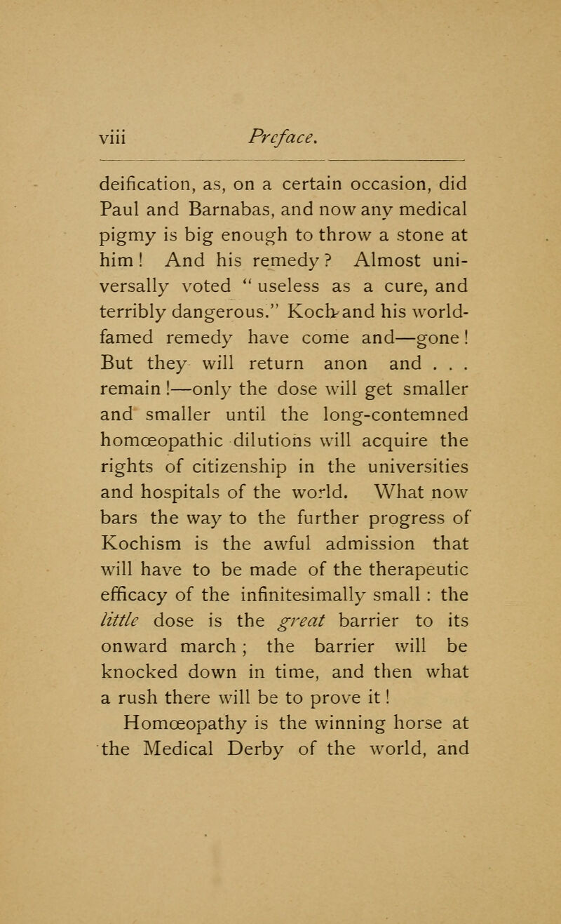 deification, as, on a certain occasion, did Paul and Barnabas, and now any medical pigmy is big enough to throw a stone at him! And his remedy? Almost uni- versally voted  useless as a cure, and terribly dangerous. Koclvand his world- famed remedy have come and—gone! But they will return anon and . . . remain !—only the dose will get smaller and smaller until the long-contemned homoeopathic dilutions will acquire the rights of citizenship in the universities and hospitals of the world. What now bars the way to the further progress of Kochism is the awful admission that will have to be made of the therapeutic efficacy of the infinitesimally small : the little dose is the great barrier to its onward march; the barrier will be knocked down in time, and then what a rush there will be to prove it! Homoeopathy is the winning horse at the Medical Derby of the world, and