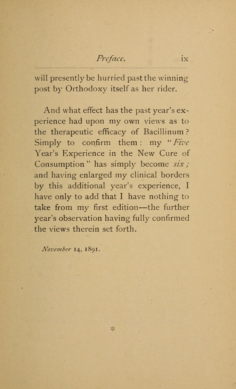 will presently be hurried past the winning post by Orthodoxy itself as her rider. And what effect has the past year's ex- perience had upon my own views as to the therapeutic efficacy of Bacillinum? Simply to confirm them : my  Five Year's Experience in the New Cure of Consumption has simply become six; and having enlarged my clinical borders by this additional year's experience, I have only to add that I have nothing to take from my first edition—the further year's observation having fully confirmed the views therein set forth. November 14, 1891.