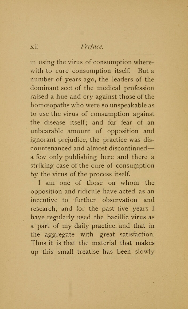 in using the virus of consumption where- with to cure consumption itself. But a number of years ago, the leaders of the dominant sect of the medical profession raised a hue and cry against those of the homceopaths who were so unspeakable as to use the virus of consumption against the disease itself; and for fear of an unbearable amount of opposition and ignorant prejudice, the practice was dis- countenanced and almost discontinued— a few only publishing here and there a striking case of the cure of consumption by the virus of the process itself. I am one of those on whom the opposition and ridicule have acted as an incentive to further observation and research, and for the past five years I have regularly used the bacillic virus as a part of my daily practice, and that in the aggregate with great satisfaction. Thus it is that the material that makes up this small treatise has been slowly