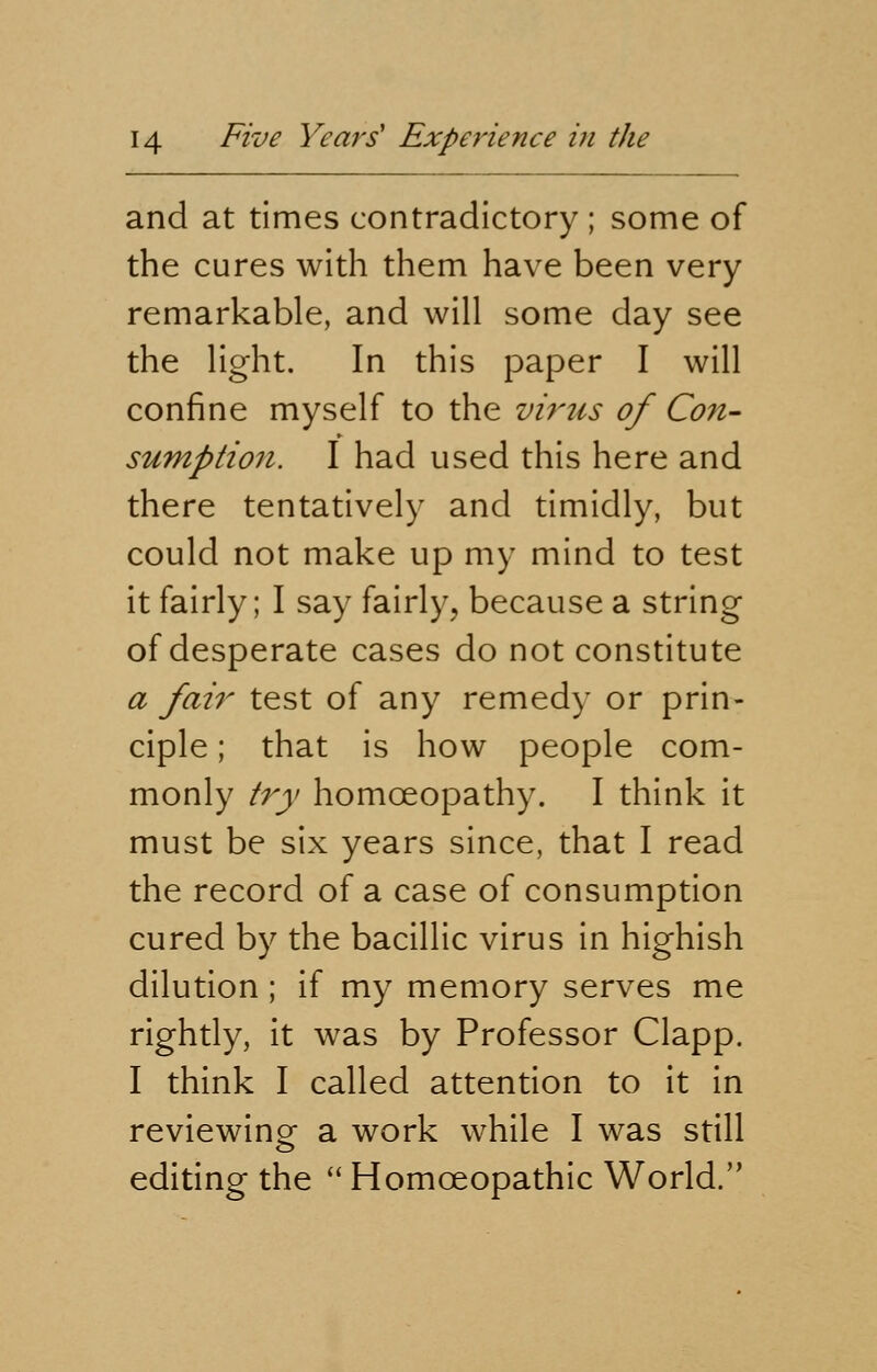 and at times contradictory ; some of the cures with them have been very remarkable, and will some day see the light. In this paper I will confine myself to the virus of Con- sumption. I had used this here and there tentatively and timidly, but could not make up my mind to test it fairly; I say fairly, because a string of desperate cases do not constitute a fair test of any remedy or prin- ciple ; that is how people com- monly try homoeopathy. I think it must be six years since, that I read the record of a case of consumption cured by the bacillic virus in highish dilution; if my memory serves me rightly, it was by Professor Clapp. I think I called attention to it in reviewing a work while I was still editing the  Homoeopathic World.