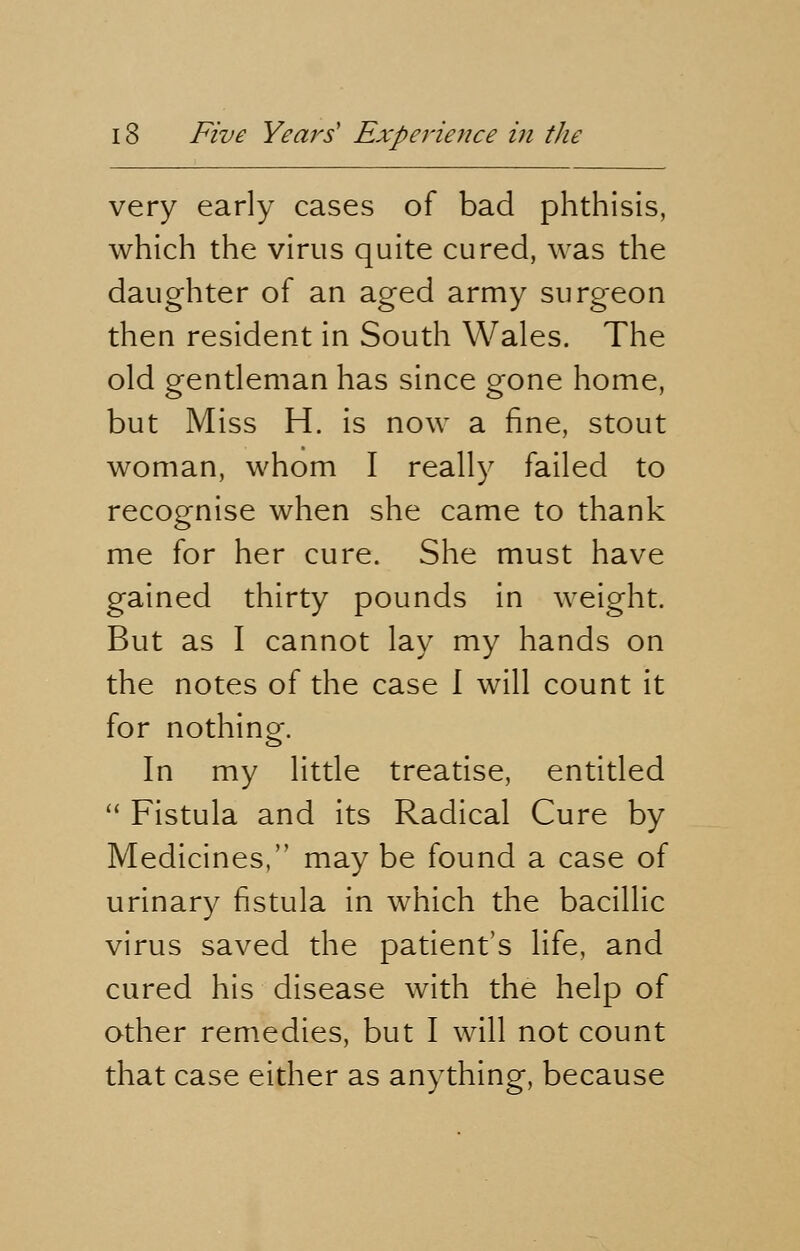 very early cases of bad phthisis, which the virus quite cured, was the daughter of an aged army surgeon then resident in South Wales. The old gentleman has since gone home, but Miss H. is now a fine, stout woman, whom I really failed to recognise when she came to thank me for her cure. She must have gained thirty pounds in weight. But as I cannot lay my hands on the notes of the case I will count it for nothing. In my little treatise, entitled  Fistula and its Radical Cure by Medicines, may be found a case of urinary fistula in which the bacillic virus saved the patient's life, and cured his disease with the help of other remedies, but I will not count that case either as anything, because