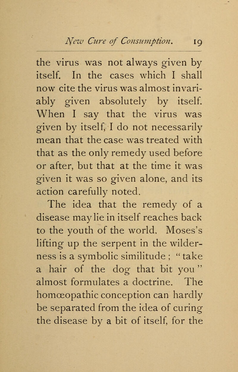 the virus was not always given by itself. In the cases which I shall now cite the virus was almost invari- ably given absolutely by itself. When I say that the virus was given by itself, I do not necessarily mean that the case was treated with that as the only remedy used before or after, but that at the time it was given it was so given alone, and its action carefully noted. The idea that the remedy of a disease may lie in itself reaches back to the youth of the world. Moses's lifting up the serpent in the wilder- ness is a symbolic similitude ;  take a hair of the dog that bit you almost formulates a doctrine. The homoeopathic conception can hardly be separated from the idea of curing the disease by a bit of itself, for the