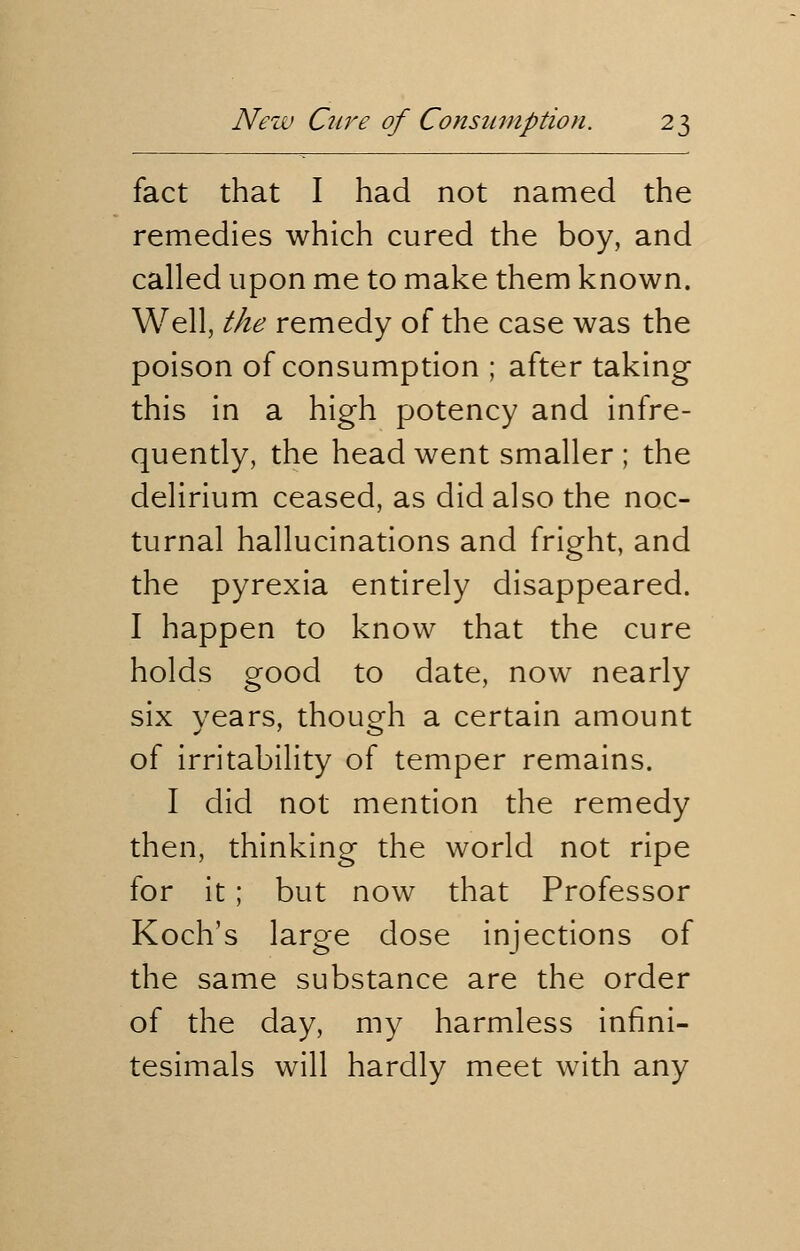 fact that I had not named the remedies which cured the boy, and called upon me to make them known. Well, the remedy of the case was the poison of consumption ; after taking this in a high potency and infre- quently, the head went smaller ; the delirium ceased, as did also the noc- turnal hallucinations and fright, and the pyrexia entirely disappeared. I happen to know that the cure holds good to date, now nearly six years, though a certain amount of irritability of temper remains. I did not mention the remedy then, thinking the world not ripe for it; but now that Professor Koch's large dose injections of the same substance are the order of the day, my harmless infini- tesimals will hardly meet with any