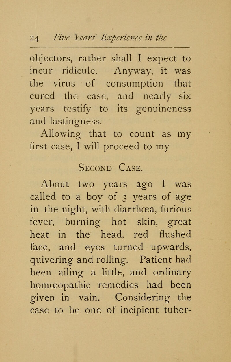 objectors, rather shall I expect to incur ridicule. Anyway, it was the virus of consumption that cured the case, and nearly six years testify to its genuineness and lasting-ness. Allowing that to count as my first case, I will proceed to my Second Case. About two years ago I was called to a boy of 3 years of age in the night, with diarrhoea, furious fever, burning hot skin, great heat in the head, red flushed face, and eyes turned upwards, quivering and rolling. Patient had been ailing a little, and ordinary homoeopathic remedies had been given in vain. Considering the case to be one of incipient tuber-