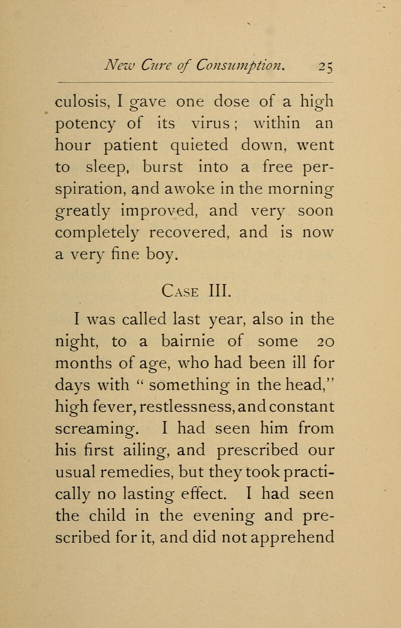 culosis, I gave one dose of a high potency of its virus; within an hour patient quieted down, went to sleep, burst into a free per- spiration, and awoke in the morning greatly improved, and very soon completely recovered, and is now a very fine boy. Case III. I was called last year, also in the night, to a bairnie of some 20 months of age, who had been ill for days with  something in the head, high fever, restlessness, and constant screaming. I had seen him from his first ailing, and prescribed our usual remedies, but they took practi- cally no lasting effect. I had seen the child in the evening and pre- scribed for it, and did not apprehend