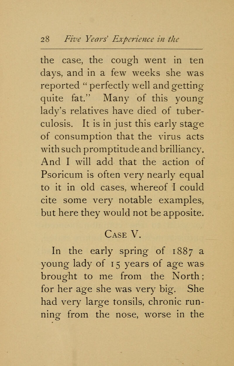 the case, the cough went in ten days, and in a few weeks she was reported  perfectly well and getting quite fat. Many of this young lady's relatives have died of tuber- culosis. It is in just this early stage of consumption that the virus acts with such promptitude and brilliancy. And I will add that the action of Psoricum is often very nearly equal to it in old cases, whereof I could cite some very notable examples, but here they would not be apposite. Case V. In the early spring of 1887 a young lady of 15 years of age was brought to me from the North; for her age she was very big. She had very large tonsils, chronic run- ning from the nose, worse in the