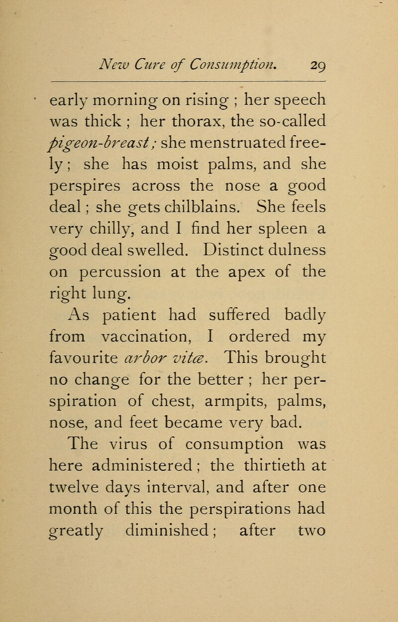 early morning on rising ; her speech was thick ; her thorax, the so-called pigeon-breast; she menstruated free- ly ; she has moist palms, and she perspires across the nose a good deal; she gets chilblains. She feels very chilly, and I find her spleen a good deal swelled. Distinct dulness on percussion at the apex of the right lung. As patient had suffered badly from vaccination, I ordered my favourite arbor vitce. This brought no change for the better ; her per- spiration of chest, armpits, palms, nose, and feet became very bad. The virus of consumption was here administered; the thirtieth at twelve days interval, and after one month of this the perspirations had greatly diminished; after two