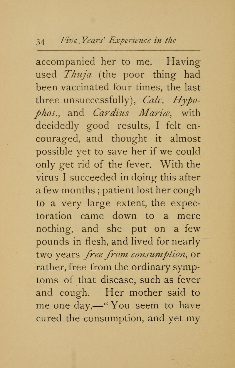 accompanied her to me. Having used Thuja (the poor thing had been vaccinated four times, the last three unsuccessfully), Calc. Hypo- p/ios., and Carditis Maricz, with decidedly good results, I felt en- couraged, and thought it almost possible yet to save her if we could only get rid of the fever. With the virus I succeeded in doing this after a few months ; patient lost her cough to a very large extent, the expec- toration came down to a mere nothing, and she put on a few pounds in flesh, and lived for nearly two years free from consumption, or rather, free from the ordinary symp- toms of that disease, such as fever and cough. Her mother said to me one day,— You seem to have cured the consumption, and yet my