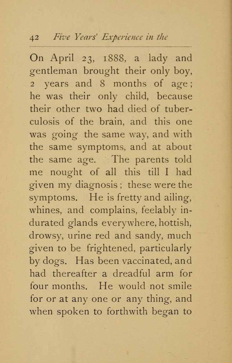 On April 23, 1888, a lady and gentleman brought their only boy, 2 years and 8 months of age; he was their only child, because their other two had died of tuber- culosis of the brain, and this one was going the same way, and with the same symptoms, and at about the same age. The parents told me nought of all this till I had given my diagnosis ; these were the symptoms. He is fretty and ailing, whines, and complains, feelably in- durated o-lands everywhere, hottish, drowsy, urine red and sandy, much given to be frightened, particularly by dogs. Has been vaccinated, and had thereafter a dreadful arm for four months. He would not smile for or at any one or any thing, and when spoken to forthwith began to