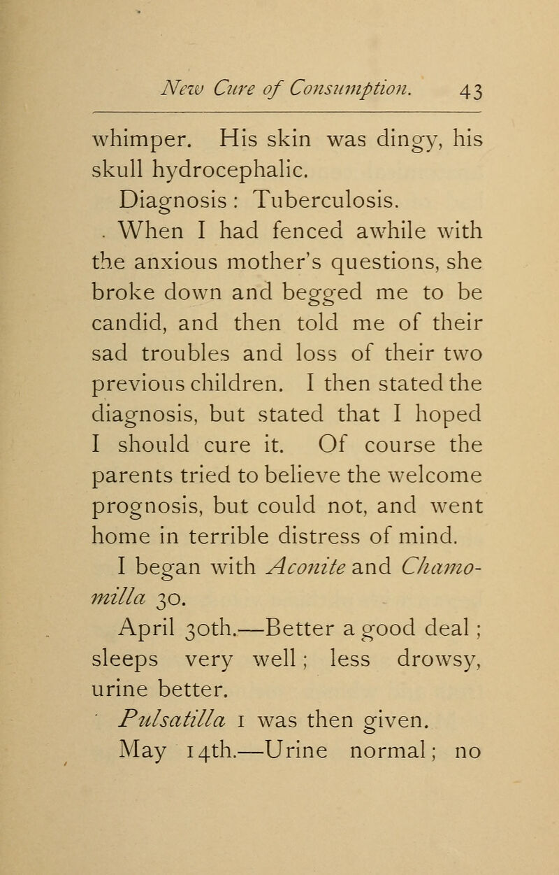 whimper. His skin was dingy, his skull hydrocephalic. Diagnosis : Tuberculosis. . When I had fenced awhile with the anxious mother's questions, she broke down and begged me to be candid, and then told me of their sad troubles and loss of their two previous children. I then stated the diagnosis, but stated that I hoped I should cure it. Of course the parents tried to believe the welcome prognosis, but could not, and went home in terrible distress of mind. I began with Aconite and Chamo- milla 30. April 30th.—Better a good deal; sleeps very well; less drowsy, urine better. Pidsatilla 1 was then given. May 14th.—Urine normal; no