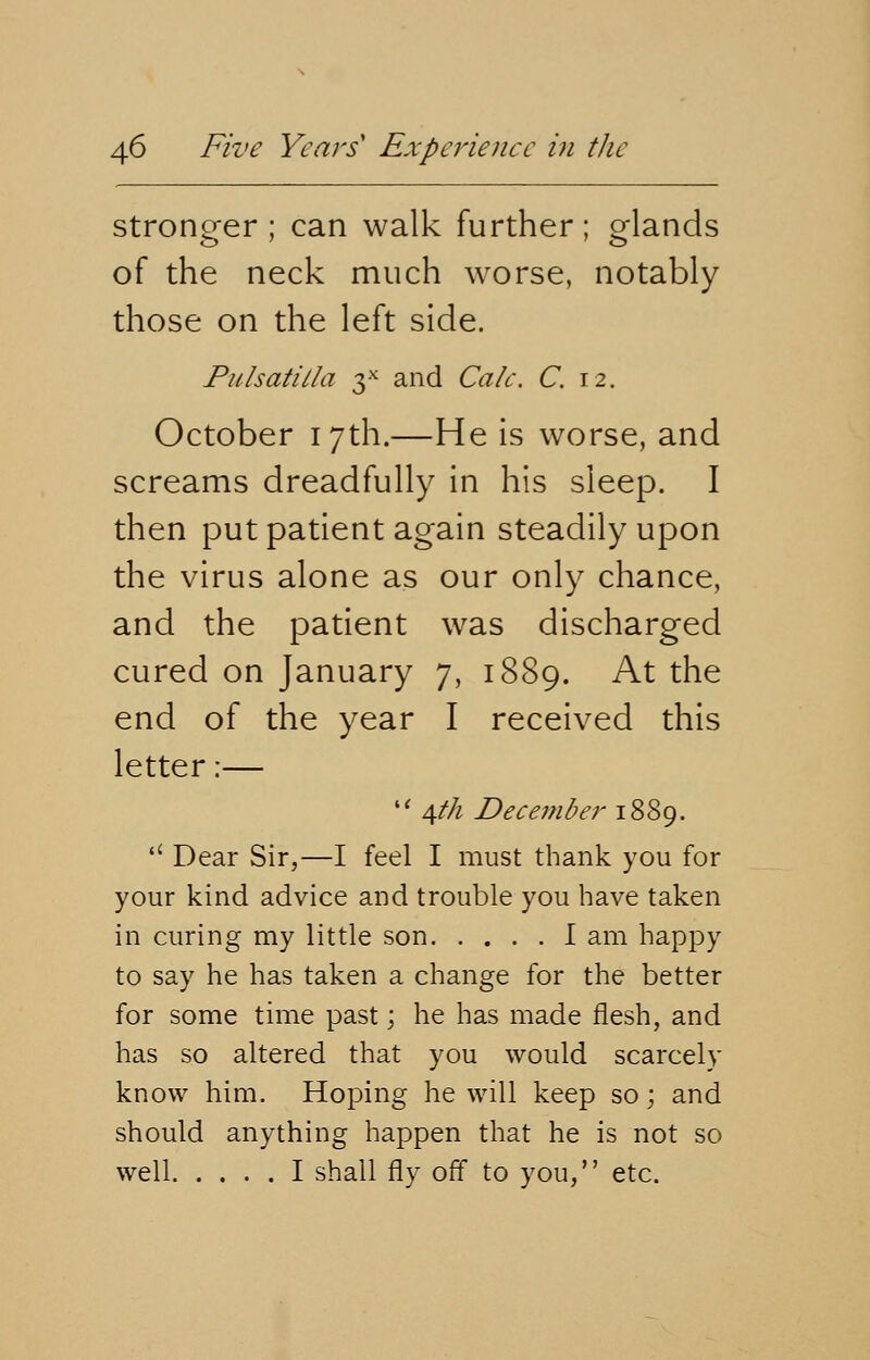 stronger; can walk further; glands of the neck much worse, notably those on the left side. Pulsatilla 3* and Calc. C. 12. October 17th.—He is worse, and screams dreadfully in his sleep. I then put patient again steadily upon the virus alone as our only chance, and the patient was discharged cured on January 7, 1889. At the end of the year I received this letter:—  /^th December 1889.  Dear Sir,—I feel I must thank you for your kind advice and trouble you have taken in curing my little son I am happy to say he has taken a change for the better for some time past; he has made flesh, and has so altered that you would scarcely know him. Hoping he will keep so; and should anything happen that he is not so well I shall fly off to you, etc.