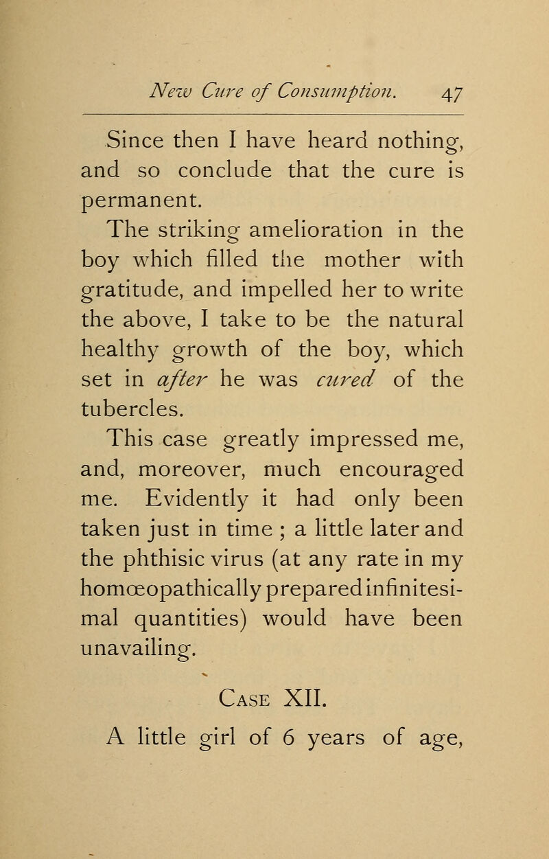 Since then I have heard nothing, and so conclude that the cure is permanent. The striking amelioration in the boy which filled the mother with gratitude, and impelled her to write the above, I take to be the natural healthy growth of the boy, which set in after he was aired of the tubercles. This case greatly impressed me, and, moreover, much encouraged me. Evidently it had only been taken just in time ; a little later and the phthisic virus (at any rate in my homceopathically prepared infinitesi- mal quantities) would have been unavailing. Case XII. A little girl of 6 years of age,