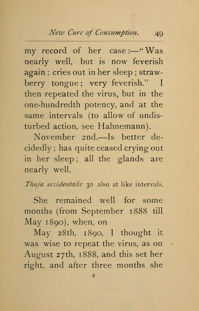 my record of her case :— Was nearly well, but is now feverish again ; cries out in her sleep ; straw- berry tongue ; very feverish. I then repeated the virus, but in the one-hundredth potency, and at the same intervals (to allow of undis- turbed action, see Hahnemann). November 2nd.—Is better de- cidedly; has quite ceased crying out in her sleep; all the glands are nearly well. Thuja occidentalis 30 also at like intervals. She remained well for some months (from September 1888 till May 1890), when, on May 28th, 1890, I thought it was wise to repeat the virus, as on August 27th, 1888, and this set her right, and after three months she 4