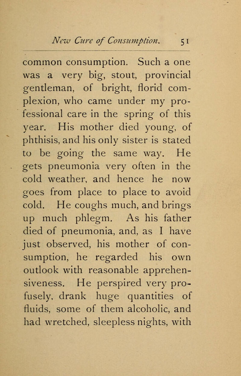 common consumption. Such a one was a very big, stout, provincial gentleman, of bright, florid com- plexion, who came under my pro- fessional care in the spring of this year. His mother died young, of phthisis, and his only sister is stated to be going the same way. He gets pneumonia very often in the cold weather, and hence he now goes from place to place to avoid cold. He coughs much, and brings up much phlegm. As his father died of pneumonia, and, as I have just observed, his mother of con- sumption, he regarded his own outlook with reasonable apprehen- siveness. He perspired very pro- fusely, drank huge quantities of fluids, some of them alcoholic, and had wretched, sleepless nights, with