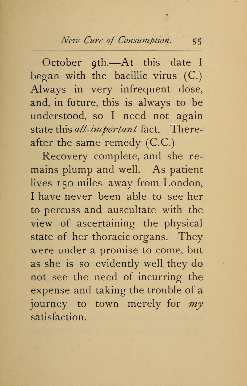 October 9th.—At this date I began with the bacillic virus (C.) Always in very infrequent dose, and, in future, this is always to be understood, so I need not again state this all-important fact. There- after the same remedy (C.C.) Recovery complete, and she re- mains plump and well. As patient lives 150 miles away from London, I have never been able to see her to percuss and auscultate with the view of ascertaining the physical state of her thoracic organs. They were under a promise to come, but as she is so evidently well they do not see the need of incurring the expense and taking the trouble of a journey to town merely for my satisfaction.