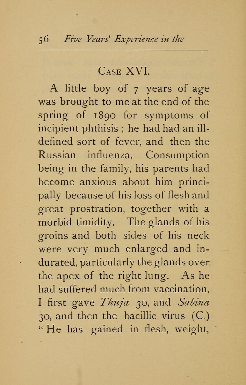 Case XVI. A little boy of 7 years of age was brought to me at the end of the spring of 1890 for symptoms of incipient phthisis ; he had had an ill- defined sort of fever, and then the Russian influenza. Consumption being in the family, his parents had become anxious about him princi- pally because of his loss of flesh and great prostration, together with a morbid timidity. The glands of his groins and both sides of his neck were very much enlarged and in- durated, particularly the glands over the apex of the right lung. As he had suffered much from vaccination, I first gave Thtija 30, and Sabina 30, and then the bacillic virus (C.)  He has gained in flesh, weight,