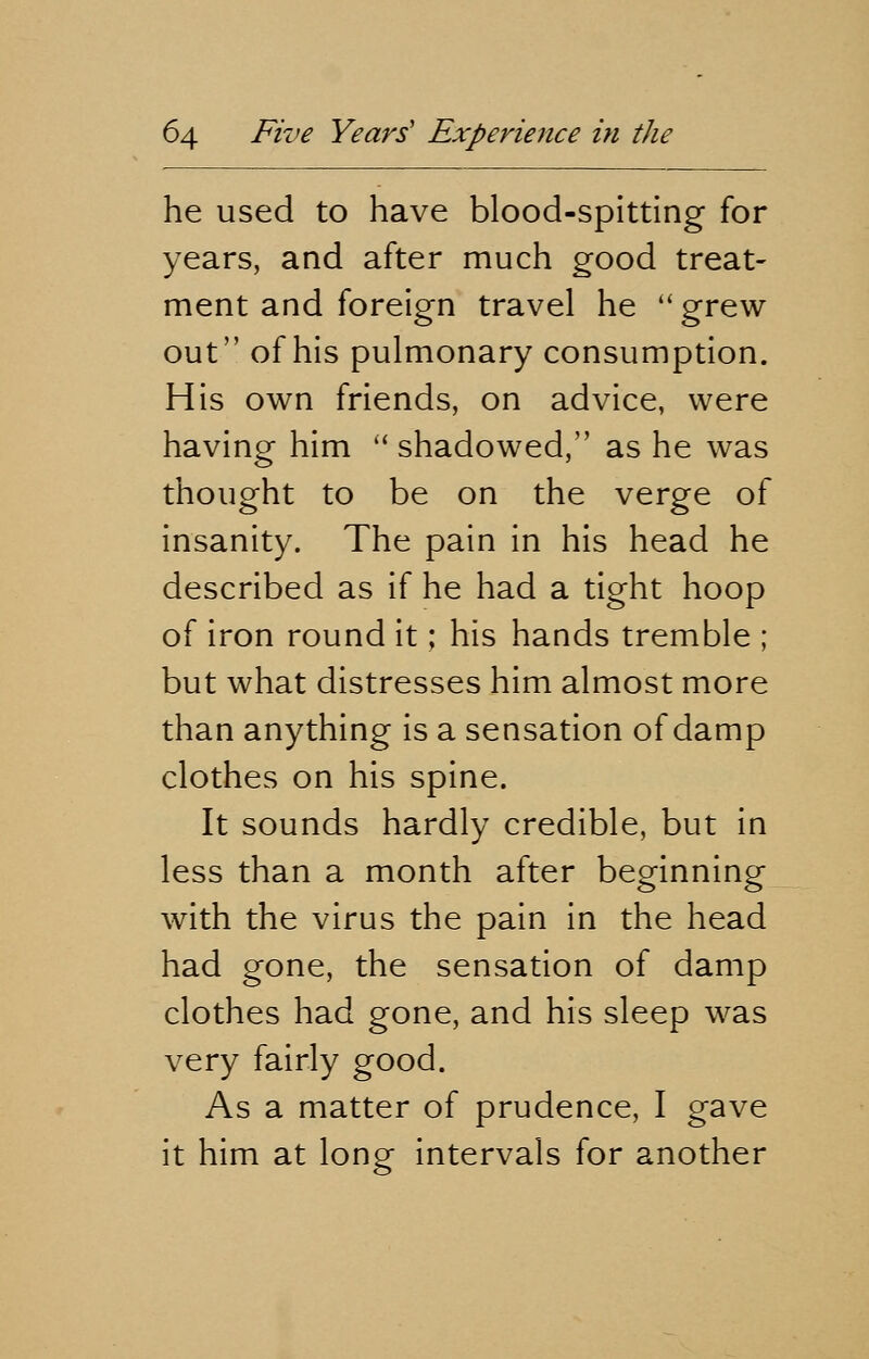 he used to have blood-spitting for years, and after much good treat- ment and foreign travel he  grew out of his pulmonary consumption. His own friends, on advice, were having him  shadowed, as he was thought to be on the verge of insanity. The pain in his head he described as if he had a tight hoop of iron round it; his hands tremble ; but what distresses him almost more than anything is a sensation of damp clothes on his spine. It sounds hardly credible, but in less than a month after beginning with the virus the pain in the head had gone, the sensation of damp clothes had gone, and his sleep was very fairly good. As a matter of prudence, I gave it him at long intervals for another