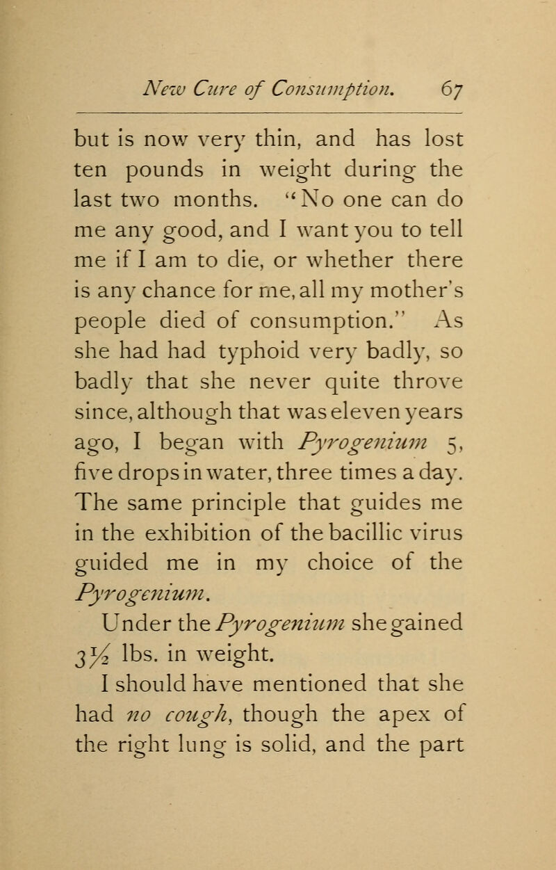 but is now very thin, and has lost ten pounds in weight during the last two months. No one can do me any good, and I want you to tell me if I am to die, or whether there is any chance for me, all my mother's people died of consumption. As she had had typhoid very badly, so badly that she never quite throve since, although that was eleven years ago, I began with Pyrogenium 5, five drops in water, three times a day. The same principle that guides me in the exhibition of thebacillic virus guided me in my choice of the Pyrogenium. Under the Pyrogenium she gained 2}4 lbs. in weight. I should have mentioned that she had no cough, though the apex of the right lung is solid, and the part