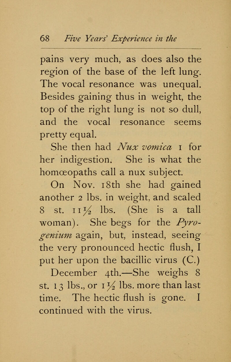 pains very much, as does also the region of the base of the left lung. The vocal resonance was unequal. Besides gaining thus in weight, the top of the right lung is not so dull, and the vocal resonance seems pretty equal. She then had Nux vomica i for her indigestion. She is what the homoeopaths call a nux subject. On Nov. 18th she had gained another 2 lbs. in weight, and scaled 8 st. \\y2 lbs. (She is a tall woman). She begs for the Pyro- genium again, but, instead, seeing the very pronounced hectic flush, I put her upon the bacillic virus (C.) December 4th.—She weighs 8 st. 13 lbs., or 1 y2 lbs. more than last time. The hectic flush is gone. I continued with the virus.