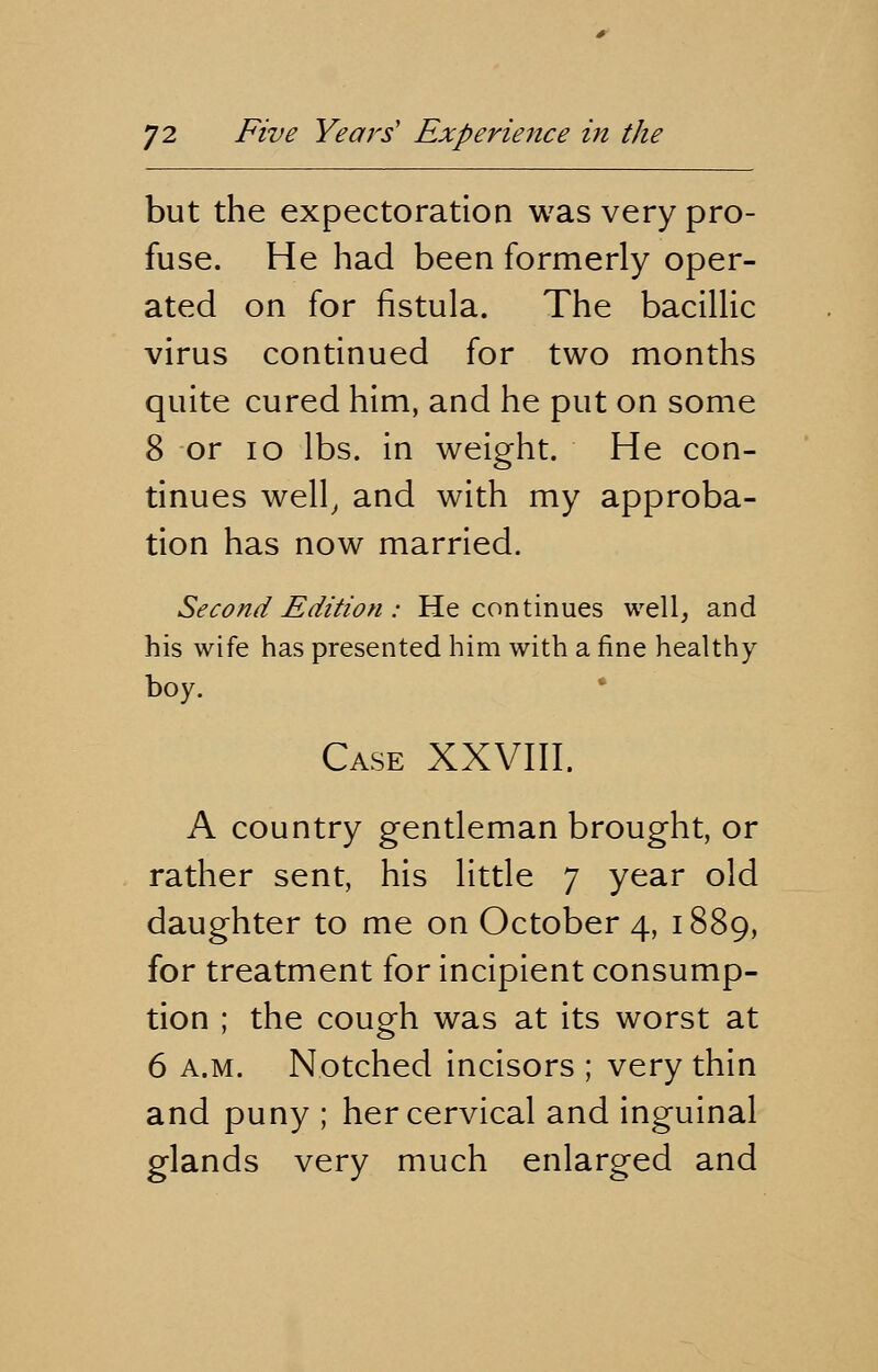 but the expectoration was very pro- fuse. He had been formerly oper- ated on for fistula. The bacillic virus continued for two months quite cured him, and he put on some 8 or 10 lbs. in weight. He con- tinues well, and with my approba- tion has now married. Second Edition: He continues well, and his wife has presented him with a fine healthy boy. Case XXVIII. A country gentleman brought, or rather sent, his little 7 year old daughter to me on October 4, 1889, for treatment for incipient consump- tion ; the cough was at its worst at 6 a.m. Notched incisors ; very thin and puny ; her cervical and inguinal glands very much enlarged and