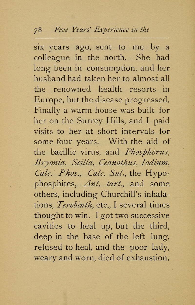 six years ago, sent to me by a colleague in the north. She had long been in consumption, and her husband had taken her to almost all the renowned health resorts in Europe, but the disease progressed. Finally a warm house was built for her on the Surrey Hills, and I paid visits to her at short intervals for some four years. With the aid of the bacillic virus, and Phosphorus, Bryonia, Scilla, Ceanothns, lodium, Calc. Phos., Calc. Sul., the Hypo- phosphites, Ant. tart., and some others, including Churchill's inhala- tions, Terebinth, etc., I several times thought to win. I got two successive cavities to heal up, but the third, deep in the base of the left lung, refused to heal, and the poor lady, weary and worn, died of exhaustion.