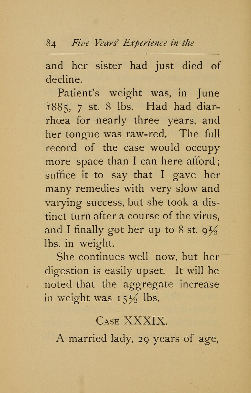 and her sister had just died of decline. Patient's weight was, in June 1885, 7 st. 8 lbs. Had had diar- rhcea for nearly three years, and her tongue was raw-red. The full record of the case would occupy more space than I can here afford; suffice it to say that I gave her many remedies with very slow and varying success, but she took a dis- tinct turn after a course of the virus, and I finally got her up to 8 st. 9^ lbs. in weight. She continues well now, but her digestion is easily upset. It will be noted that the aggregate increase in weight was 15^2 lbs. Case XXXIX. A married lady, 29 years of age,