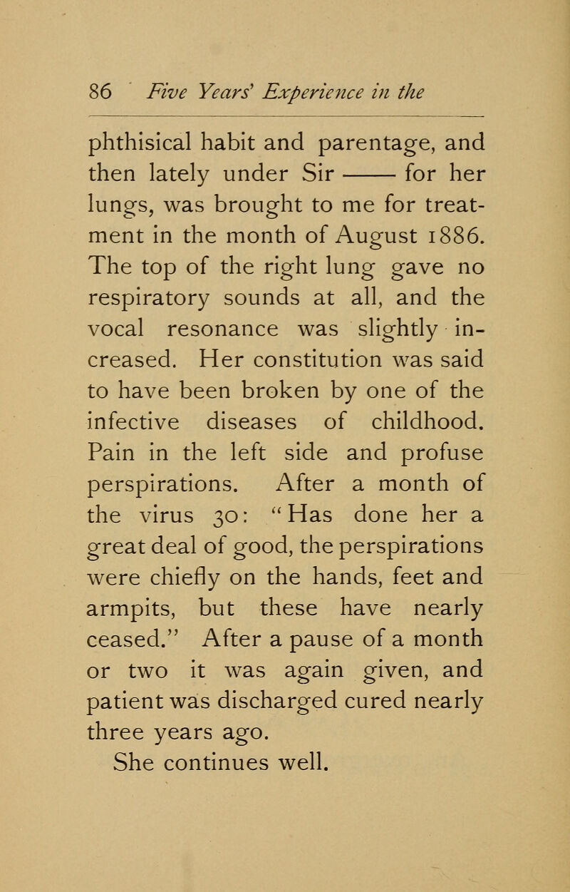 phthisical habit and parentage, and then lately under Sir for her lungs, was brought to me for treat- ment in the month of August 1886. The top of the right lung gave no respiratory sounds at all, and the vocal resonance was slightly in- creased. Her constitution was said to have been broken by one of the infective diseases of childhood. Pain in the left side and profuse perspirations. After a month of the virus 30: Has done her a great deal of good, the perspirations were chiefly on the hands, feet and armpits, but these have nearly ceased. After a pause of a month or two it was again given, and patient was discharged cured nearly three years ago. She continues well.