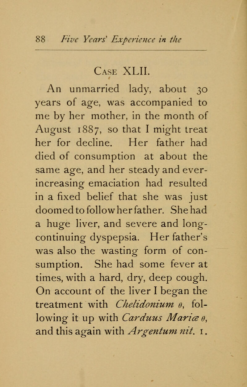 Case XLII. An unmarried lady, about 30 years of age, was accompanied to me by her mother, in the month of August 1887, so that I might treat her for decline. Her father had died of consumption at about the same age, and her steady and ever- increasing emaciation had resulted in a fixed belief that she was just doomed to follow her father. She had a huge liver, and severe and long- continuing dyspepsia. Her father's was also the wasting form of con- sumption. She had some fever at times, with a hard, dry, deep cough. On account of the liver I began the treatment with Chelidonium 0, fol- lowing it up with Carduus Maries 0, and this again with Argentum nit. 1.