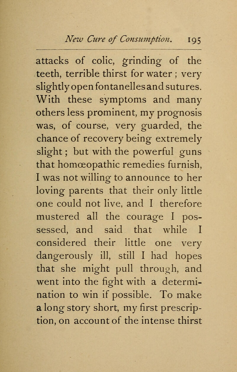 attacks of colic, grinding of the teeth, terrible thirst for water ; very slightly open fontanelles and sutures. With these symptoms and many others less prominent, my prognosis was, of course, very guarded, the chance of recovery being extremely slight; but with the powerful guns that homoeopathic remedies furnish, I was not willing to announce to her loving parents that their only little one could not live, and I therefore mustered all the courage I pos- sessed, and said that while I considered their little one very dangerously ill, still I had hopes that she might pull through, and went into the fight with a determi- nation to win if possible. To make a long story short, my first prescrip- tion, on account of the intense thirst