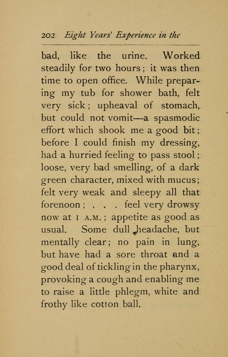 bad, like the urine. Worked steadily for two hours; it was then time to open office. While prepar- ing my tub for shower bath, felt very sick ; upheaval of stomach, but could not vomit—a spasmodic effort which shook me a good bit; before I could finish my dressing, had a hurried feeling to pass stool; loose, very bad smelling, of a dark green character, mixed with mucus; felt very weak and sleepy all that forenoon ; , . . feel very drowsy now at i a.m. ; appetite as good as usual. Some dull Jieadache, but mentally clear; no pain in lung, but have had a sore throat and a good deal of tickling in the pharynx, provoking a cough and enabling me to raise a little phlegm, white and frothy like cotton ball.