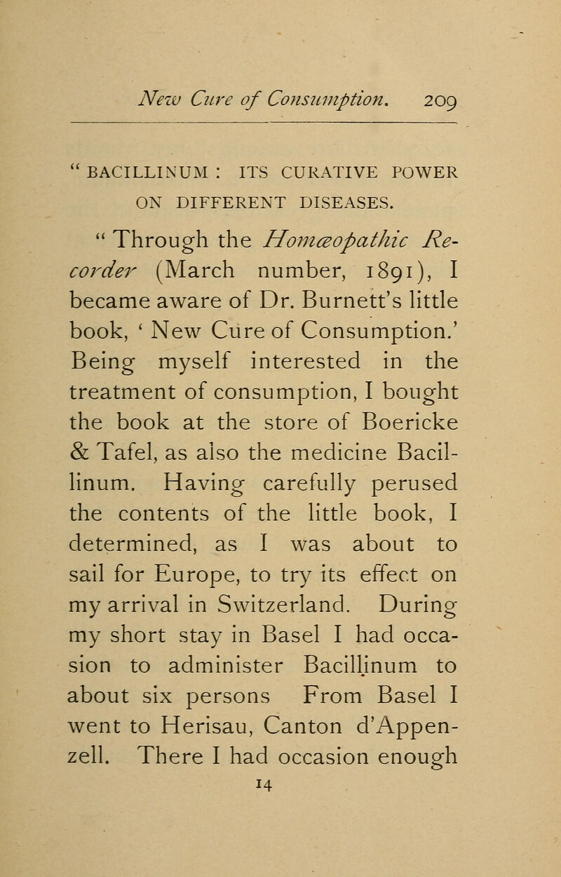  BACILLINUM | ITS CURATIVE POWER ON DIFFERENT DISEASES.  Through the Homeopathic Re- corder (March number, 1891), I became aware of Dr. Burnett's little book, ' New Cure of Consumption.' Being myself interested in the treatment of consumption, I bought the book at the store of Boericke & Tafel, as also the medicine Bacil- linum. Having carefully perused the contents of the little book, I determined, as I was about to sail for Europe, to try its effect on my arrival in Switzerland. During my short stay in Basel I had occa- sion to administer Bacillinum to about six persons From Basel I went to Herisau, Canton d'Appen- zell. There I had occasion enough 14