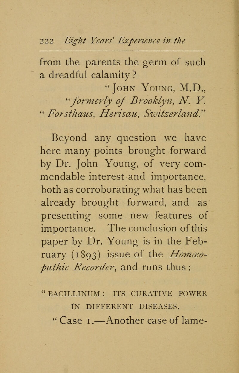 from the parents the germ of such a dreadful calamity ?  John Young, M.D., formerly of Brooklyn, N. Y.  Forsthaus, Herisau, Switzerland. Beyond any question we have here many points brought forward by Dr. John Young, of very com- mendable interest and importance, both as corroborating what has been already brought forward, and as presenting some new features of importance. The conclusion of this paper by Dr. Young is in the Feb- ruary (1893) issue of the Homoeo- pathic Recorder, and runs thus:  BACILLINUM : ITS CURATIVE POWER IN DIFFERENT DISEASES.  Case 1.—Another case of lame-