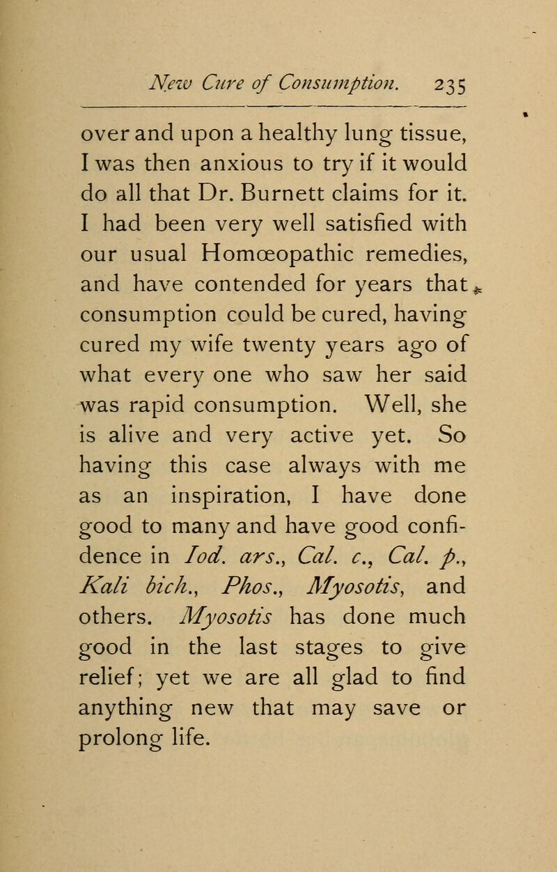 over and upon a healthy lung tissue, I was then anxious to try if it would do all that Dr. Burnett claims for it. I had been very well satisfied with our usual Homceopathic remedies, and have contended for years that* consumption could be cured, having cured my wife twenty years ago of what every one who saw her said was rapid consumption. Well, she is alive and very active yet. So having this case always with me as an inspiration, I have done good to many and have good confi- dence in Iod. ars., Cal. c, Cal. p., Kali bich., Phos., Myosotis, and others. Myosotis has done much good in the last stages to give relief; yet we are all glad to find anything new that may save or prolong life.