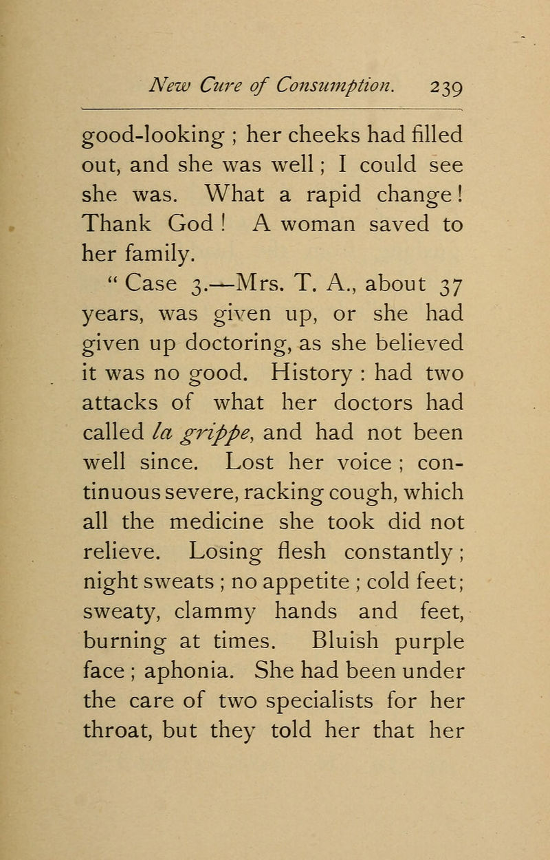 good-looking ; her cheeks had filled out, and she was well; I could see she was. What a rapid change! Thank God ! A woman saved to her family.  Case 3.—Mrs. T. A., about ^ years, was given up, or she had given up doctoring, as she believed it was no good. History : had two attacks of what her doctors had called la grippe, and had not been well since. Lost her voice ; con- tinuous severe, racking cough, which all the medicine she took did not relieve. Losing flesh constantly; night sweats ; no appetite ; cold feet; sweaty, clammy hands and feet, burning at times. Bluish purple face ; aphonia. She had been under the care of two specialists for her throat, but they told her that her