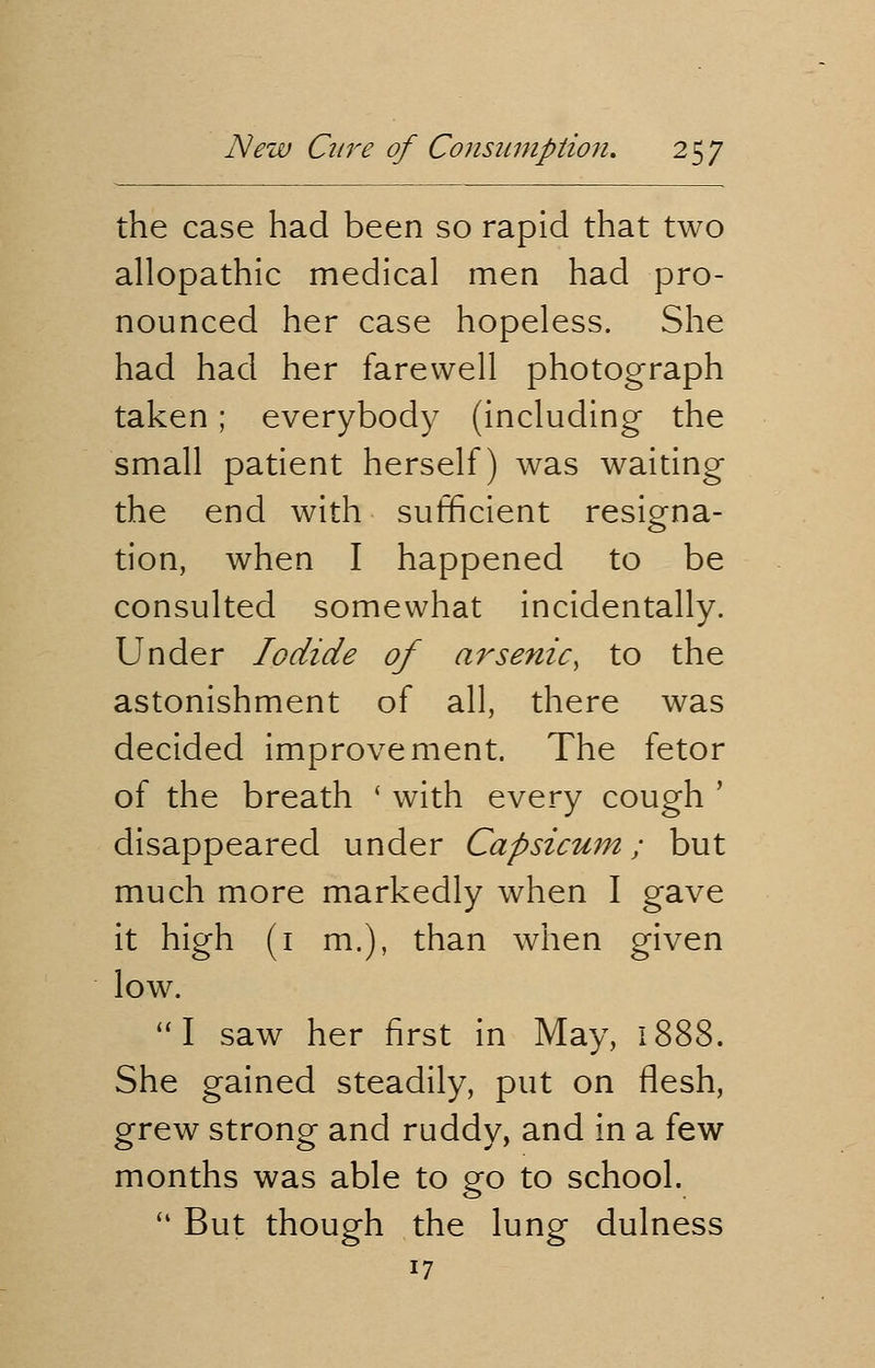 the case had been so rapid that two allopathic medical men had pro- nounced her case hopeless. She had had her farewell photograph taken; everybody (including the small patient herself) was waiting the end with sufficient resigna- tion, when I happened to be consulted somewhat incidentally. Under Iodide of arsenic, to the astonishment of all, there was decided improvement. The fetor of the breath ' with every cough ' disappeared under Capsicum; but much more markedly when I gave it high (1 m.), than when given low. I saw her first in May, 1888. She gained steadily, put on flesh, grew strong and ruddy, and in a few months was able to go to school.  But though the lung dulness