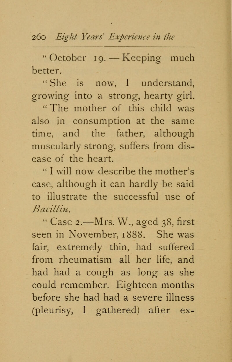 October 19. — Keeping much better.  She is now, I understand, growing into a strong, hearty girl.  The mother of this child was also in consumption at the same time, and the father, although muscularly strong, suffers from dis- ease of the heart.  I will now describe the mother's case, although it can hardly be said to illustrate the successful use of Bacillin.  Case 2.—Mrs. W., aged $&, first seen in November, 1888. She was fair, extremely thin, had suffered from rheumatism all her life, and had had a cough as long as she could remember. Eighteen months before she had had a severe illness (pleurisy, I gathered) after ex-