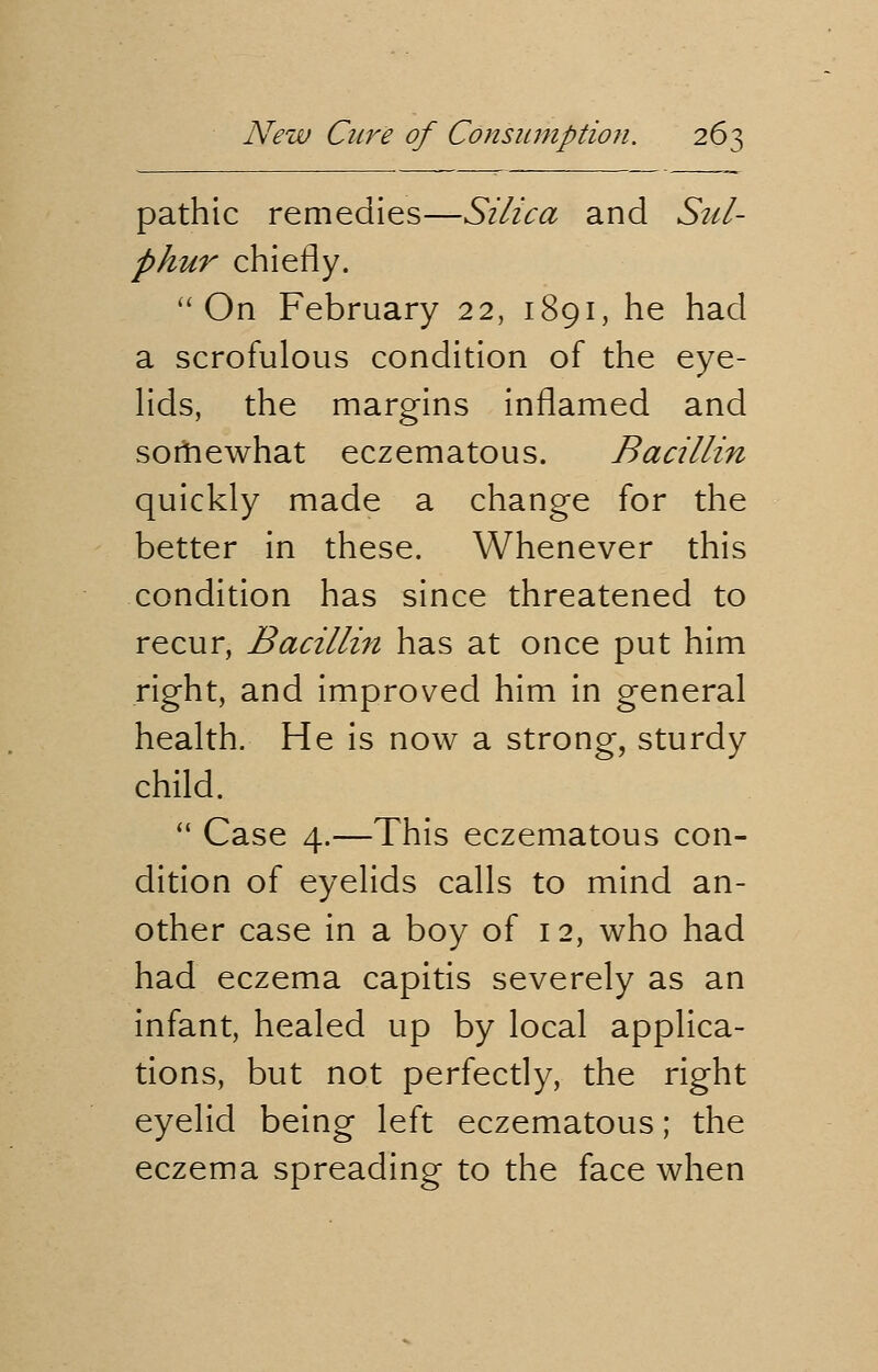 pathic remedies—Silica and Sul- phur chiefly. On February 22, 1891, he had a scrofulous condition of the eye- lids, the margins inflamed and sortiewhat eczematous. Bacillin quickly made a change for the better in these. Whenever this condition has since threatened to recur, Bacillin has at once put him right, and improved him in general health. He is now a strong, sturdy child.  Case 4.—This eczematous con- dition of eyelids calls to mind an- other case in a boy of 12, who had had eczema capitis severely as an infant, healed up by local applica- tions, but not perfectly, the right eyelid being left eczematous; the eczema spreading to the face when