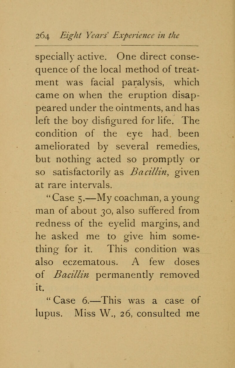 specially active. One direct conse- quence of the local method of treat- ment was facial paralysis, which came on when the eruption disap- peared under the ointments, and has left the boy disfigured for life. The condition of the eye had been ameliorated by several remedies, but nothing acted so promptly or so satisfactorily as Bacillin, given at rare intervals.  Case 5.—My coachman, a young man of about 30, also suffered from redness of the eyelid margins, and he asked me to give him some- thing for it. This condition was also eczematous. A few doses of Bacillin permanently removed it.  Case 6.—This was a case of lupus. Miss W., 26, consulted me