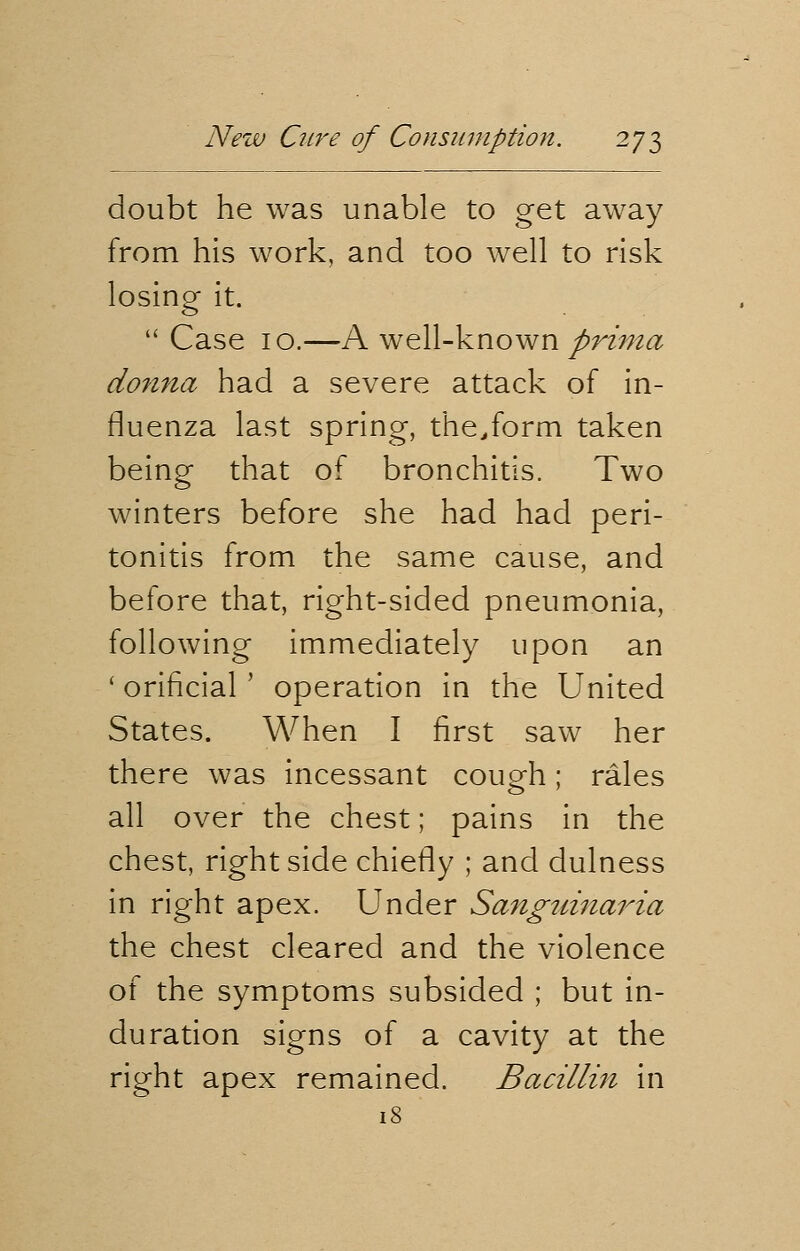 doubt he was unable to get away from his work, and too well to risk losing it.  Case 10.—A well-known prima donna had a severe attack of in- fluenza last spring, the/orm taken being that of bronchitis. Two winters before she had had peri- tonitis from the same cause, and before that, right-sided pneumonia, following immediately upon an ' orificial ' operation in the United States. When I first saw her there was incessant coup-h • rales all over the chest; pains in the chest, right side chiefly ; and dulness in right apex. Under Sanguinaria the chest cleared and the violence of the symptoms subsided ; but in- duration signs of a cavity at the right apex remained. Bacillin in