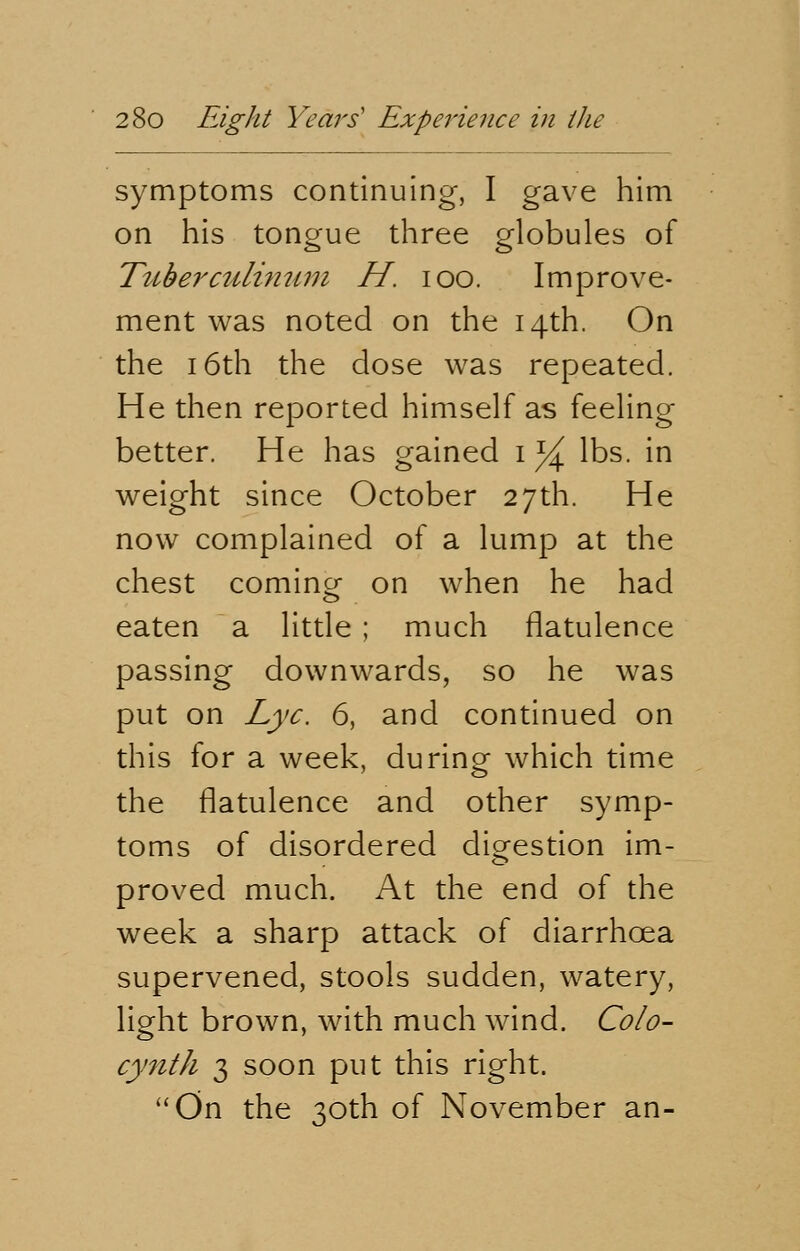 symptoms continuing, I gave him on his tongue three globules of Tuberculinum H. ioo. Improve- ment was noted on the 14th. On the 16th the dose was repeated. He then reported himself as feeling better. He has gained 1 % lbs. in weight since October 27th. He now complained of a lump at the chest comine on when he had eaten a little ; much flatulence passing downwards, so he was put on Lye. 6, and continued on this for a week, during which time the flatulence and other symp- toms of disordered digestion im- proved much. At the end of the week a sharp attack of diarrhoea supervened, stools sudden, watery, light brown, with much wind. Colo- cynth 3 soon put this right. On the 30th of November an-