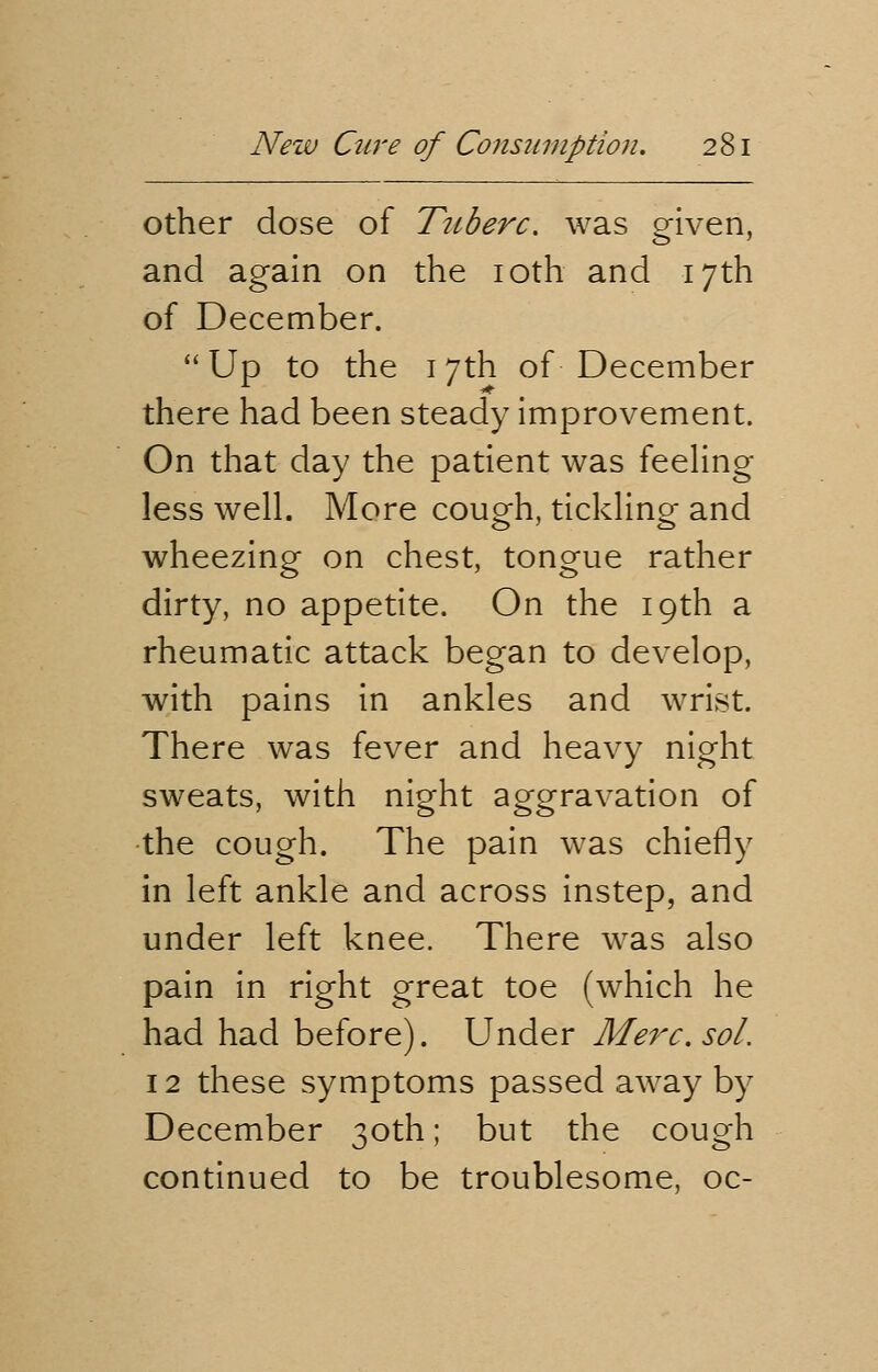 other dose of T?iberc. was given, and again on the 10th and 17th of December. Up to the 17th of December there had been steady improvement. On that day the patient was feeling- less well. More cough, tickling and wheezing on chest, tongue rather dirty, no appetite. On the 19th a rheumatic attack began to develop, with pains in ankles and wrist. There was fever and heavy night sweats, with night aggravation of the cough. The pain was chiefly in left ankle and across instep, and under left knee. There was also pain in right great toe (which he had had before). Under Merc. sol. 12 these symptoms passed away by December 30th; but the cough continued to be troublesome, oc-