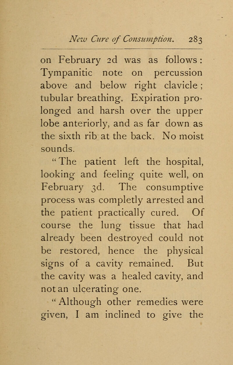 on February 2d was as follows: Tympanitic note on percussion above and below right clavicle ; tubular breathing. Expiration pro- longed and harsh over the upper lobe anteriorly, and as far down as the sixth rib at the back. No moist sounds. The patient left the hospital, looking and feeling quite well, on February 3d. The consumptive process was completly arrested and the patient practically cured. Of course the lung tissue that had already been destroyed could not be restored, hence the physical signs of a cavity remained. But the cavity was a healed cavity, and not an ulcerating one.  Although other remedies were given, I am inclined to give the