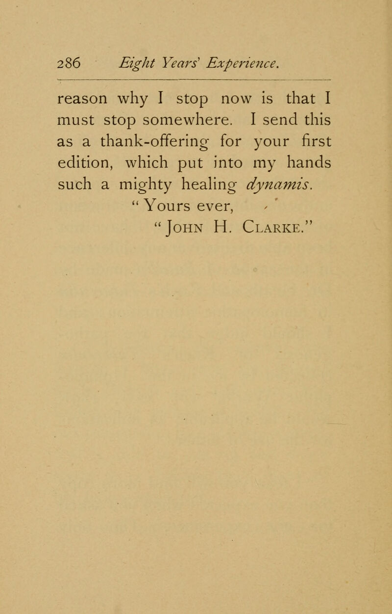 reason why I stop now is that I must stop somewhere. I send this as a thank-offering for your first edition, which put into my hands such a mighty healing dynarnis.  Yours ever, John H. Clarke.