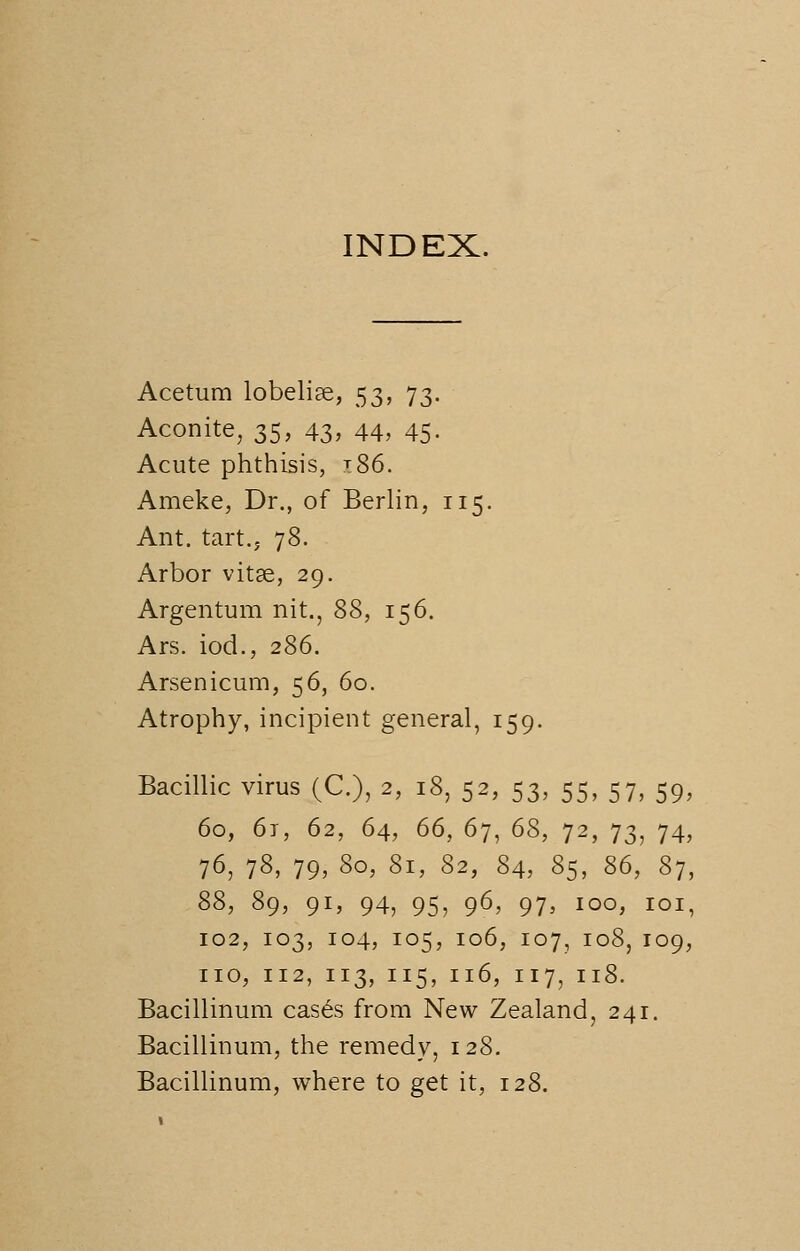 INDEX. Acetum lobelias, 53, 73. Aconite, 35, 43> 44, 45- Acute phthisis, ^86. Ameke, Dr., of Berlin, 115. Ant. tart., 78. Arbor vitae, 29. Argentum nit., 88, 156. Ars. iod., 286. Arsenicum, 56, 60. Atrophy, incipient general, 159. Bacillic virus (C), 2, 18, 52, 53, 55, 57, 59, 60, 61, 62, 64, 66, 67, 6S, 72, 73, 74, 76, 78, 79, 80, 81, 82, 84, 85, 86, 87, 88, 89, 91, 94, 95, 96> 97> 100, 101, 102, 103, 104, 105, 106, 107, 108, 109, no, 112, 113, 115, 116, 117, 118. Bacillinum cas£s from New Zealand, 241. Bacillinum, the remedy, 128. Bacillinum, where to get it, 128.