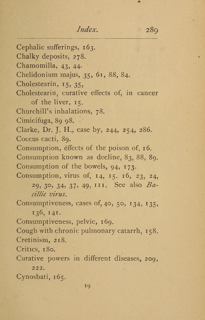 Cephalic sufferings, 163. Chalky deposits, 278. Chamomilla, 43, 44. Chelidonium majus, 35, 6t, 88, 84. Cholestearin, 15, 35, Cholestearin, curative effects of, in cancer of the liver, 15. Churchill's inhalations, 78. Cimicifuga, 89 98. * Clarke, Dr. J. H., case by, 244, 254, 286. Coccus cacti, 89. Consumption, effects of the poison of, 16. Consumption known as decline, 83, 88, 89. Consumption of the bowels, 94, 173. Consumption, virus of, 14, 15. 16, 23, 24, 29, 3°> 34, 31, 49, 1I1- See also Ba~ cillic virus. Consumptiveness, cases of, 40, 50, 134, 135, 136, 141. Consumptiveness, pelvic, 169. Cough with chronic pulmonary catarrh, 158. Cretinism, 218. Critics, 180. Curative powers in different diseases, 209, 222. Cynosbati, 165. 19