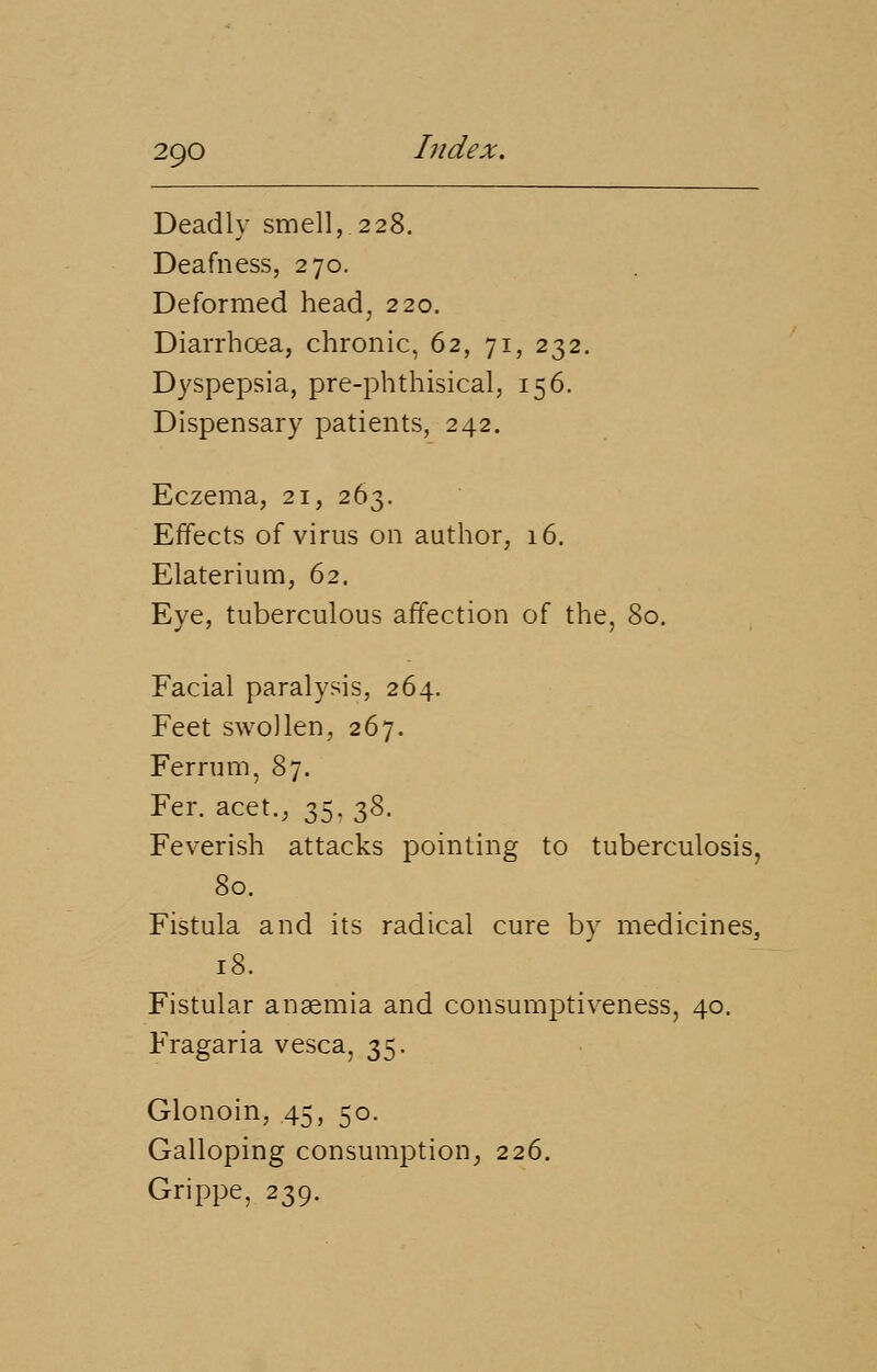 Deadly smell,.228. Deafness, 270. Deformed head, 220. Diarrhoea, chronic, 62, 71, 232. Dyspepsia, pre-phthisical, 156. Dispensary patients, 242. Eczema, 21, 263. Effects of virus on author, 16. Elaterium, 62. Eye, tuberculous affection of the, 80. Facial paralysis, 264. Feet swollen, 267. Ferrum, 87. Fer. acet., 35,38. Feverish attacks pointing to tuberculosis, 80. Fistula and its radical cure by medicines, 18. Fistular anaemia and consumptiveness, 40. Fragaria vesca, 35. Glonoin, 45, 50. Galloping consumption, 226. Grippe, 239.