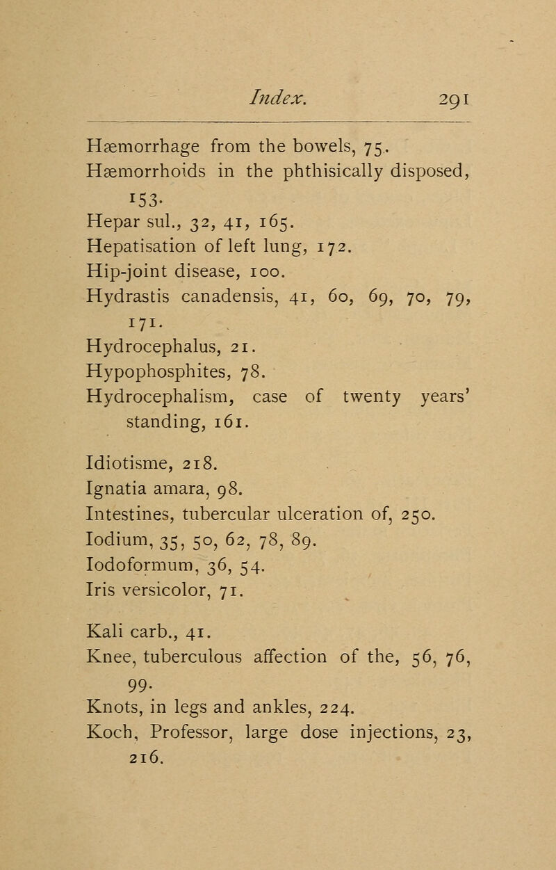 Haemorrhage from the bowels, 75. Haemorrhoids in the phthisically disposed, 153. Hepar sul., 32, 41, 165. Hepatisation of left lung, 172. Hip-joint disease, 100. Hydrastis canadensis, 41, 60, 69, 70, 79, 171. Hydrocephalus, 21. Hypophosphites, 78. Hydrocephalism, case of twenty years' standing, 161. Idiotisme, 218. Ignatia amara, 98. Intestines, tubercular ulceration of, 250. Iodium, 35, 50, 62, 78,-89. Iodoformum, 36, 54. Iris versicolor, 71. Kali carb., 41. Knee, tuberculous affection of the, 56, 76, 99. Knots, in legs and ankles, 224. Koch, Professor, large dose injections, 23, 216.