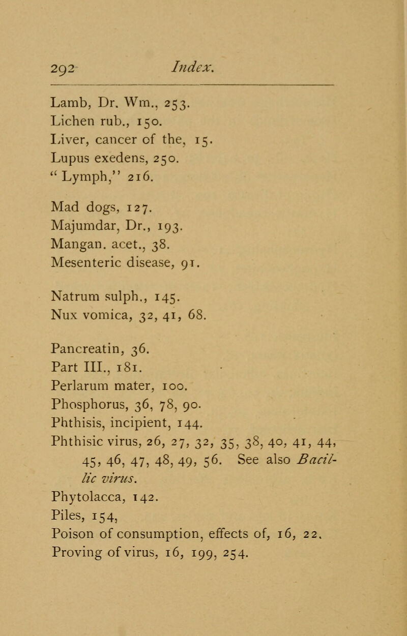 Lamb, Dr. Wm., 253. Lichen rub., 150. Liver, cancer of the, 15. Lupus exedens, 250.  Lymph, 216. Mad dogs, 127. Majumdar, Dr., 193. Mangan. acet., 38. Mesenteric disease, 9T. Natrum sulph., 145. Nux vomica, 32, 41, 68. Pancreatin, 36. Part III., 181. Perlarum mater, 100. Phosphorus, 36, 78, 90. Phthisis, incipient, 144. Phthisic virus, 26, 27, 32, 35, 38, 40, 41, 44, 45> 46, 47, 48, 49> 56- See also Bacil~ lic virus. Phytolacca, 142. Piles, 154, Poison of consumption, effects of, 16, 22. Proving of virus, 16, 199, 254.