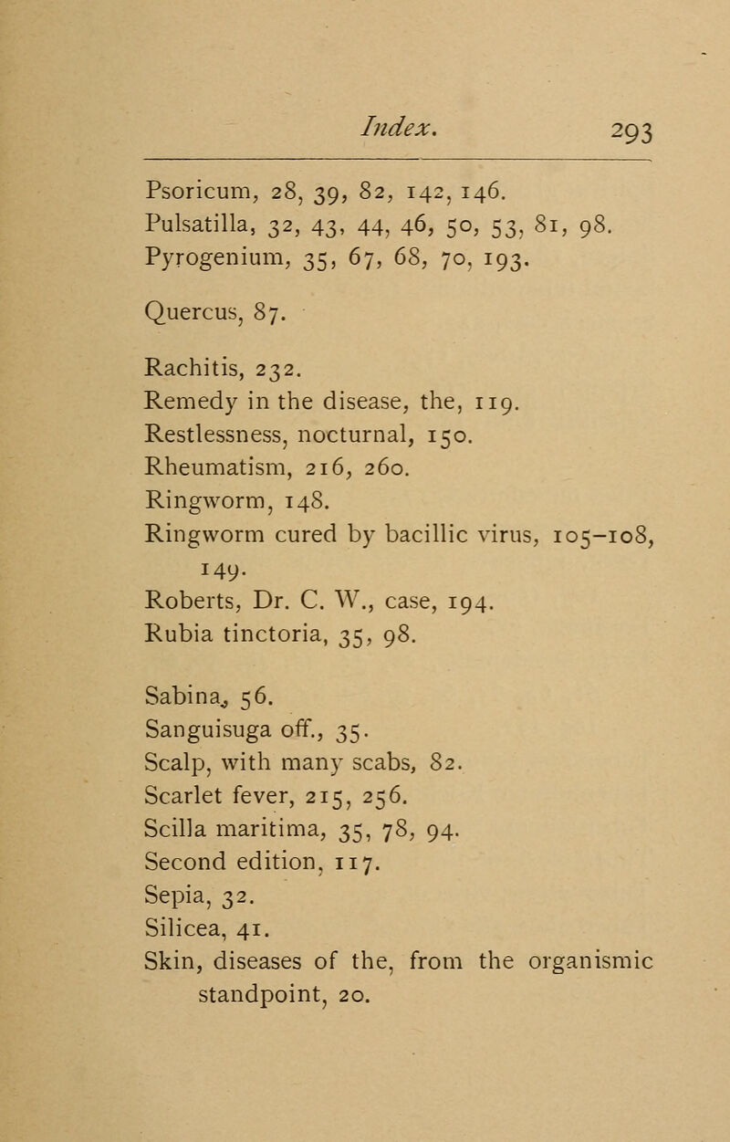 Psoricum, 28, 39, 82, 142, 146. Pulsatilla, 32, 43, 44, 46, 50, 53, 81, 98. Pyrogenium, 35, 67, 68, 70, 193. Quercus, 87. Rachitis, 232. Remedy in the disease, the, 119. Restlessness, nocturnal, 150. Rheumatism, 216, 260. Ringworm, 148. Ringworm cured by bacillic virus, 105-108, 149. Roberts, Dr. C. W., case, 194. Rubia tinctoria, 35, 98. Sabina,, 56. Sanguisuga off., 35. Scalp, with many scabs, 82. Scarlet fever, 215, 256. Scilla maritima, 35, 78, 94. Second edition, 117. Sepia, 32. Silicea, 41. Skin, diseases of the, from the organismic standpoint, 20.